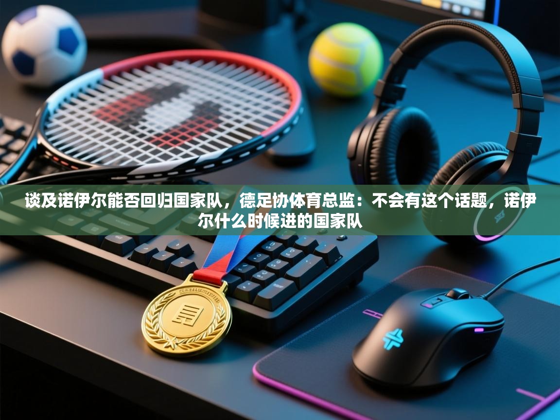 开云体育实名认证入口-谈及诺伊尔能否回归国家队，德足协体育总监：不会有这个话题，诺伊尔什么时候进的国家队