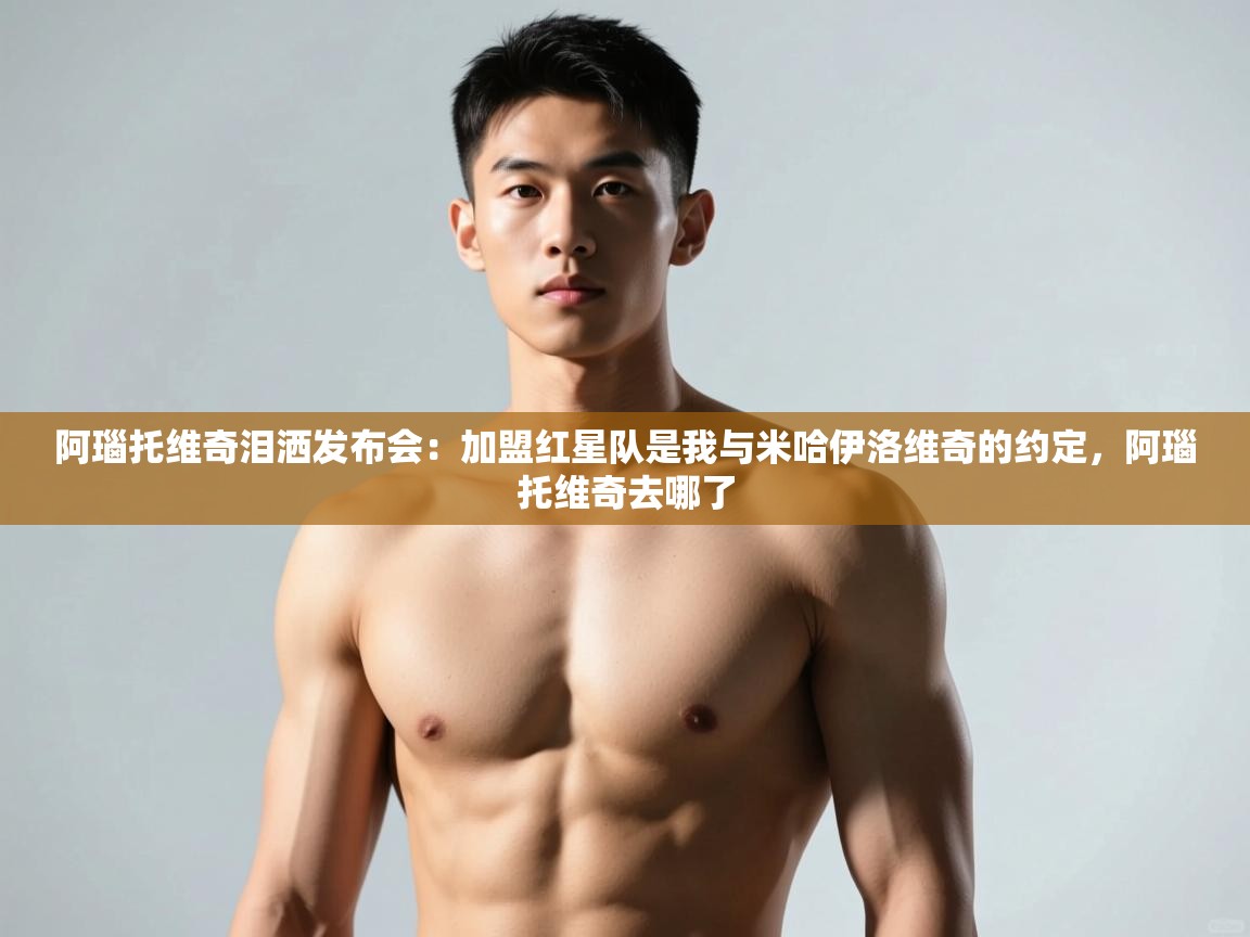 开云体育app官网入口网页版-阿瑙托维奇泪洒发布会：加盟红星队是我与米哈伊洛维奇的约定，阿瑙托维奇去哪了